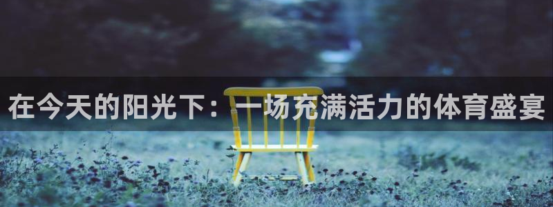 JJB竞技宝官方正版app娱乐40996：在今天的阳